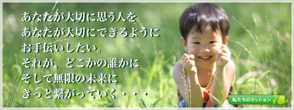 あなたが大切に思う人をあなたが大切にできるようにお手伝いしたい。それが、どこかの誰かにそして無限の未来にきっと繋がっていく…