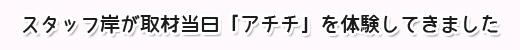 スタッフ岸が取材当日「アチチ」を体験してきました