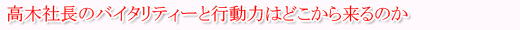 高木社長のバイタリティーと行動力はどこから来るのか