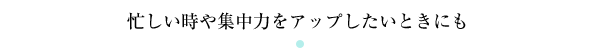 忙しい時や集中力をアップしたいときにも