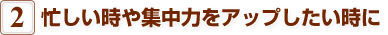 2.忙しい時や集中力をアップしたい時に