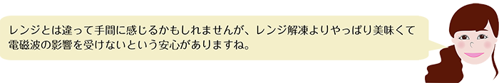 レンジとは違って手間に感じるかもしれませんが、レンジ解凍よりやっぱり美味くて
電磁波の影響を受けないという安心がありますね。