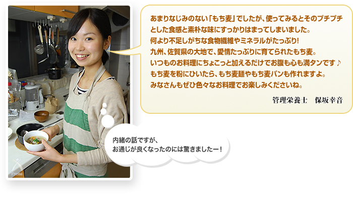 あまりなじみのない「もち麦」でしたが、使ってみるとそのプチプチとした食感と素朴な味にすっかりはまってしまいました。何より不足しがちな食物繊維やミネラルがたっぷり！九州、佐賀県の大地で、愛情たっぷりに育てられたもち麦。いつものお料理にちょこっと加えるだけでお腹も心も満タンです♪もち麦を粉にひいたら、もち麦麺やもち麦パンも作れますよ。みなさんもぜひ色々なお料理でお楽しみくださいね。　管理栄養士 保坂幸音