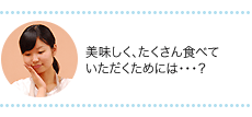 美味しく、たくさん食べていただくためには…？