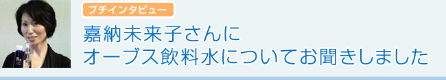 プチインタビュー　嘉納未来子さんにオーブス飲料水についてお聞きしました