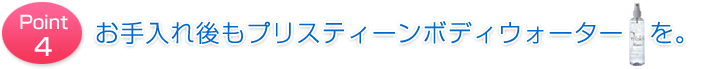 Point4 お手入れ後もプリスティーンボディウォーターを。