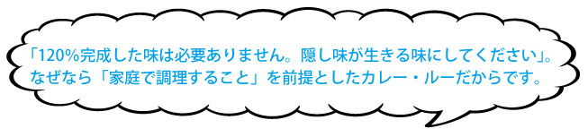「120%完成した味は必要ありません。隠し味が生きる味にしてください」。なぜなら「家庭で調理すること」を前提としたカレー・ルーだからです。