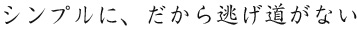 シンプルに、だから逃げ道がない