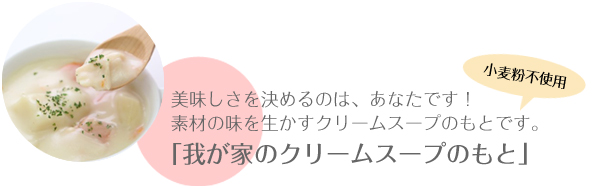 美味しさを決めるのは、あなたです！素材の味を生かすクリームスープのもとです。小麦粉不使用。 「我が家のクリームスープのもと」