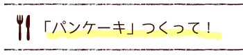 「パンケーキ」つくって！