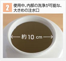 2.使用中、内部の洗浄が可能な、大きめの注水口