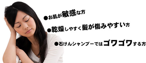 ●お肌が敏感な方 ●乾燥しやすく髪が傷みやすい方 ●石けんシャンプーではゴワゴワする方