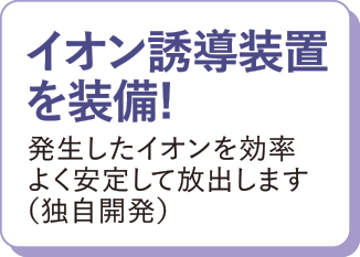 イオン誘導装置を装備！発生したイオンを効率よく安定して放出します（独自開発）