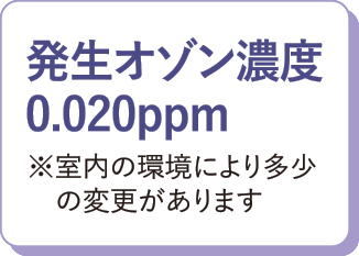 発生オゾン濃度0.020ppm※室内の環境により多少の変更があります。