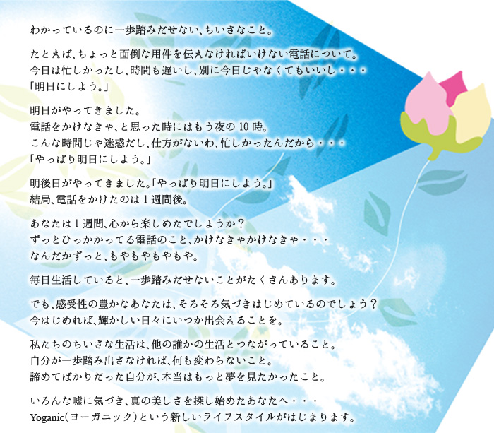 わかっているのに一歩踏みだせない、ちいさなこと。たとえば、ちょっと面倒な用件を伝えなければいけない電話について。今日は忙しかったし、時間も遅いし、別に今日じゃなくてもいいし・・・。「明日にしよう。」明日がやってきました。電話をかけなきゃ、と思った時にはもう夜の10時。こんな時間じゃ迷惑だし、仕方がないわ、忙しかったんだから・・・「やっぱり明日にしよう。」明後日がやってきました。「やっぱり明日にしよう。」結局、電話をかけたのは１週間後。あなたは1週間、心から楽しめたでしょうか？ずっとひっかかってる電話のこと、かけなきゃかけなきゃ・・・なんだかずっと、もやもやもやもや。毎日生活していると、一歩踏みだせないことがたくさんあります。でも、感受性の豊かなあなたは、そろそろ気づきはじめているのでしょう？今はじめれば、輝かしい日々にいつか出会えることを。私たちのちいさな生活は、他の誰かの生活とつながっていること。自分が一歩踏み出さなければ、何も変わらないこと。諦めてばかりだった自分が、本当はもっと夢を見たかったこと。いろんな嘘に気づき、真の美しさを探し始めたあなたへ・・・Yoganic（ヨーガニック）という新しいライフスタイルがはじまります。