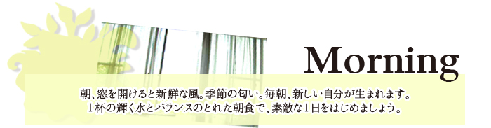 Morning/朝、窓を開けると新鮮な風。季節のにおい。毎朝、新しい自分が生まれます。１杯の輝く水とバランスのとれた朝食で、素敵な１日をはじめましょう。