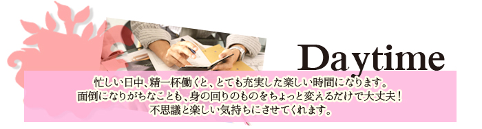 忙しい日中、精一杯働くと、とても充実した楽しい時間になります。面倒になりがちなことも、身の回りのものをちょっと変えるだけで大丈夫！不思議と楽しい気持ちにさせてくれます。