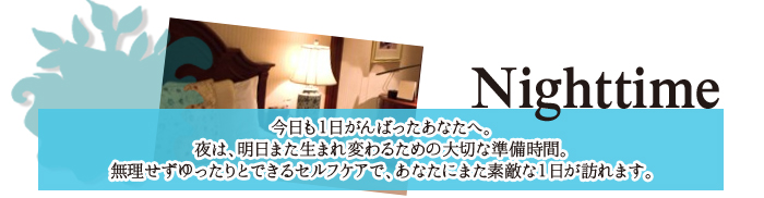 今日も一日がんばったあなたへ。夜は、明日また生まれ変わるための大切な準備期間。無理せずゆったりとできるセルフケアで、あなたにまた素敵な一日が訪れます。