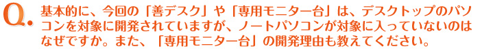 Q.基本的に、今回の「善デスク」や「専用モニター台」は、パソコンを対象に開発されていますが、ノートパソコンが対象に入っていないのはなぜですか。また、「専用モニター台」の開発理由も教えてください。