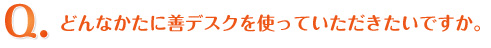 Q.どんなかたに善デスクを使っていただきたいですか。